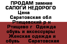 ПРОДАМ зимние  САПОГИ НЕДОРОГО › Цена ­ 1 000 - Саратовская обл., Ртищевский р-н, Ртищево г. Одежда, обувь и аксессуары » Женская одежда и обувь   . Саратовская обл.